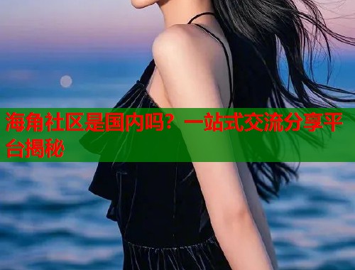 海角社区是国内吗？一站式交流分享平台揭秘