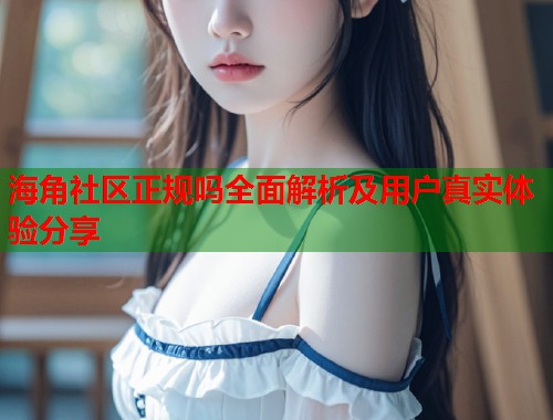 海角社区正规吗全面解析及用户真实体验分享