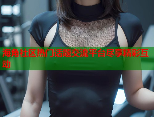 海角社区热门话题交流平台尽享精彩互动