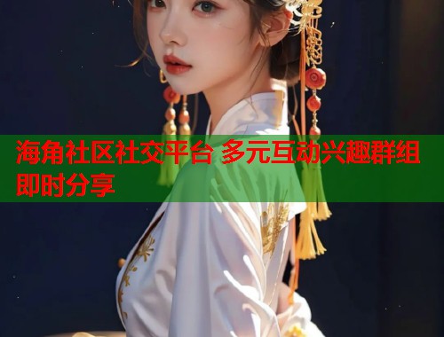 海角社区社交平台 多元互动兴趣群组即时分享