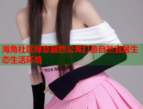 海角社区绿意盎然公寓打造自然宜居生态生活环境