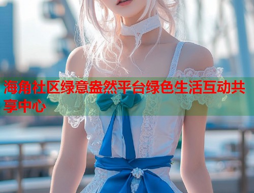 海角社区绿意盎然平台绿色生活互动共享中心