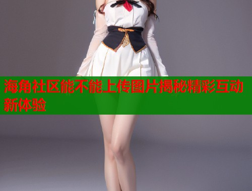 海角社区能不能上传图片揭秘精彩互动新体验