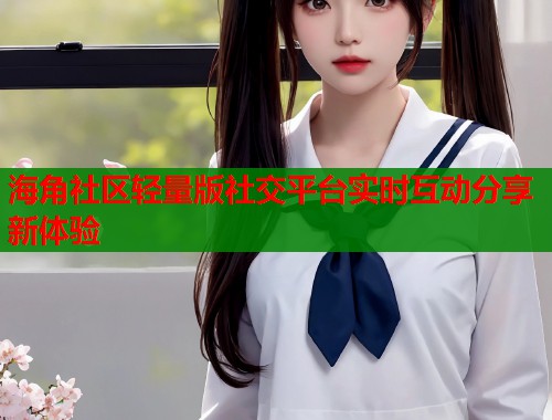 海角社区轻量版社交平台实时互动分享新体验