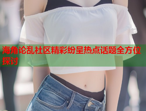 海角论乱社区精彩纷呈热点话题全方位探讨