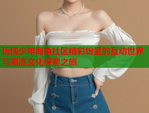玩偶少年海角社区精彩纷呈的互动世界与潮流文化探索之旅