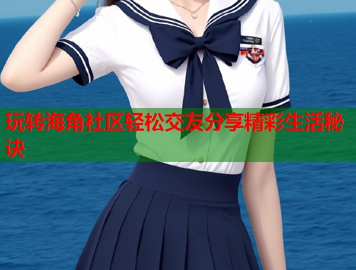 玩转海角社区轻松交友分享精彩生活秘诀