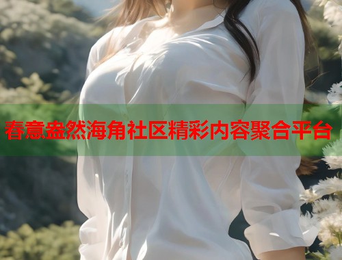春意盎然海角社区精彩内容聚合平台