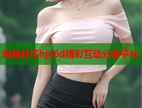 海角社区hje6d精彩互动分享平台