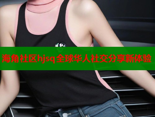 海角社区hjsq全球华人社交分享新体验