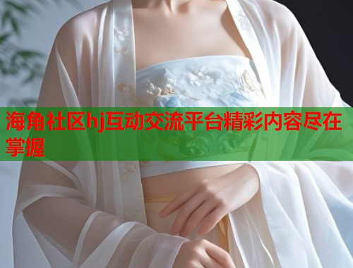 海角社区hj互动交流平台精彩内容尽在掌握