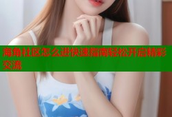 海角社区怎么进快速指南轻松开启精彩交流