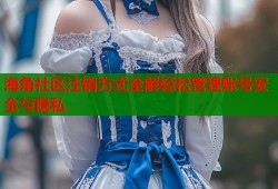 海角社区注销方式全解轻松管理账号安全与隐私