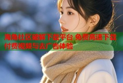 海角社区破解下载平台 免费高速下载付费视频与去广告体验