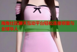海角社区聊天互动平台轻松连接邻里与全球华人