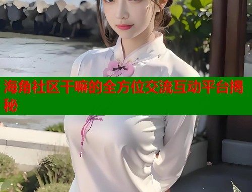 海角社区干嘛的全方位交流互动平台揭秘