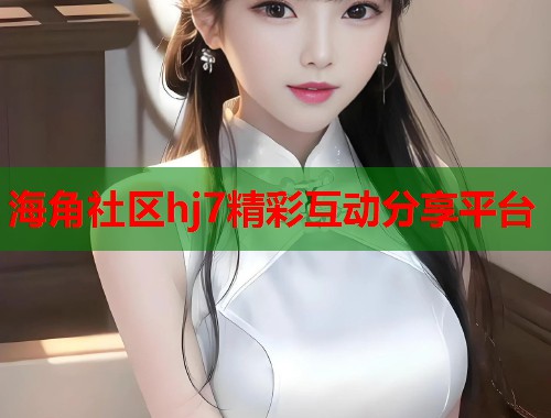 海角社区hj7精彩互动分享平台