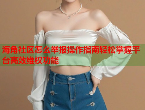 海角社区怎么举报操作指南轻松掌握平台高效维权功能