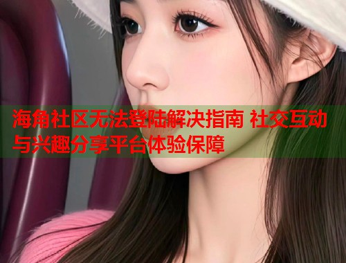 海角社区无法登陆解决指南 社交互动与兴趣分享平台体验保障