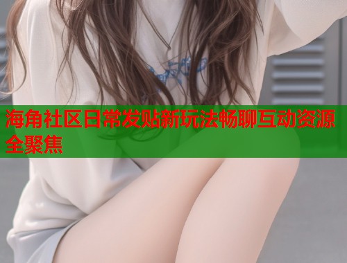 海角社区日常发贴新玩法畅聊互动资源全聚焦