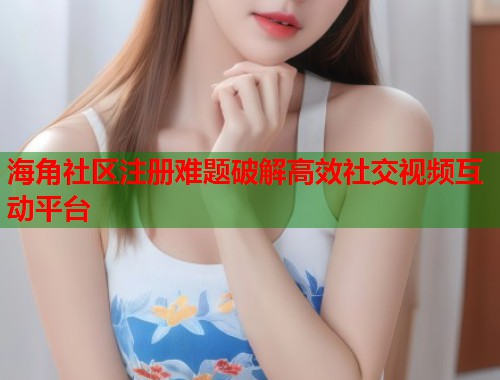 海角社区注册难题破解高效社交视频互动平台
