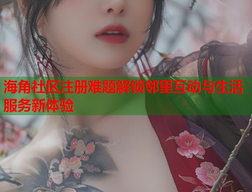 海角社区注册难题解锁邻里互动与生活服务新体验
