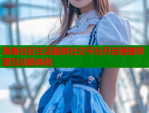 海角社区生活服务社交平台开启便捷邻里互动新体验