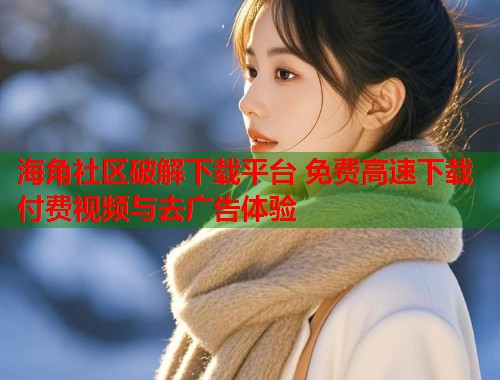 海角社区破解下载平台 免费高速下载付费视频与去广告体验