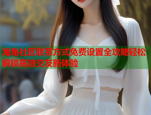 海角社区联系方式免费设置全攻略轻松解锁高效交友新体验