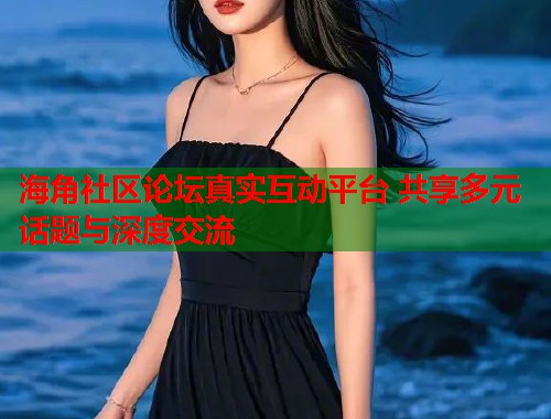 海角社区论坛真实互动平台 共享多元话题与深度交流