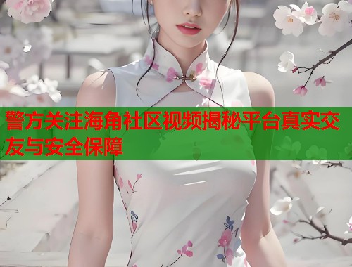 警方关注海角社区视频揭秘平台真实交友与安全保障